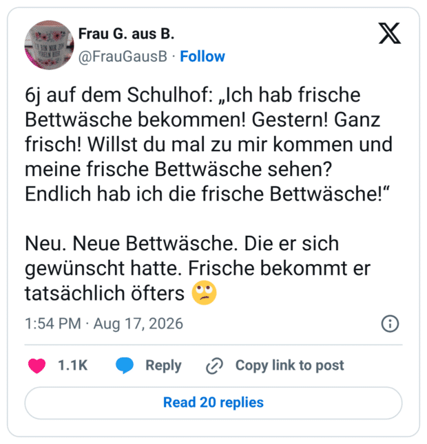 6j auf dem Schulhof: „Ich hab frische Bettwäsche bekommen! Gestern! Ganz frisch! Willst du mal zu mir kommen und meine frische Bettwäsche sehen? Endlich hab ich die frische Bettwäsche!" Neu. Neue Bettwäsche. Die er sich gewünscht hatte. Frische bekommt er tatsächlich öfters