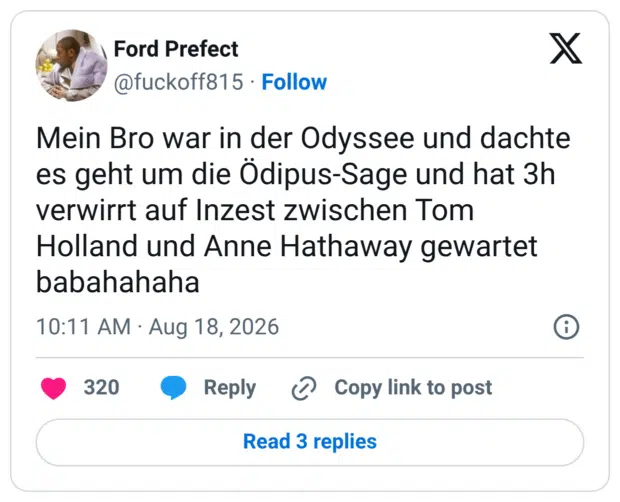 Mein Bro war in der Odyssee und dachte es geht um die Ödipus-Sage und hat 3h verwirrt auf Inzest zwischen Tom Holland und Anne Hathaway gewartet babahahaha