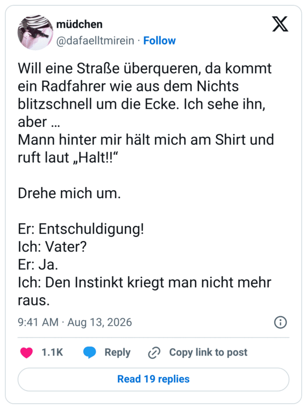 Will eine Straße überqueren, da kommt ein Radfahrer wie aus dem Nichts blitzschnell um die Ecke. Ich sehe ihn, aber ... Mann hinter mir hält mich am Shirt und ruft laut „Halt!!" Drehe mich um. Er: Entschuldigung! Ich: Vater? Er: Ja. Ich: Den Instinkt kriegt man nicht mehr raus.
