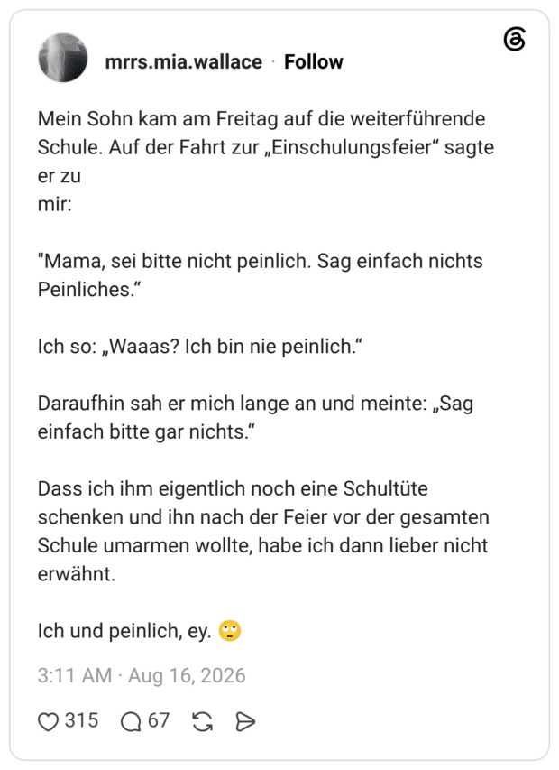 Mein Sohn kam am Freitag auf die weiterführende Schule. Auf der Fahrt zur „Einschulungsfeier" sagte er zu mir: "Mama, sei bitte nicht peinlich. Sag einfach nichts Peinliches." Ich so: „Waaas? Ich bin nie peinlich." Daraufhin sah er mich lange an und meinte: „Sag einfach bitte gar nichts." Dass ich ihm eigentlich noch eine Schultüte schenken und ihn nach der Feier vor der gesamten Schule umarmen wollte, habe ich dann lieber nicht erwähnt. Ich und peinlich, ey.