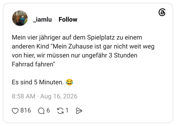 Mein vier jähriger auf dem Spielplatz zu einem anderen Kind "Mein Zuhause ist gar nicht weit weg von hier, wir müssen nur ungefähr 3 Stunden Fahrrad fahren"