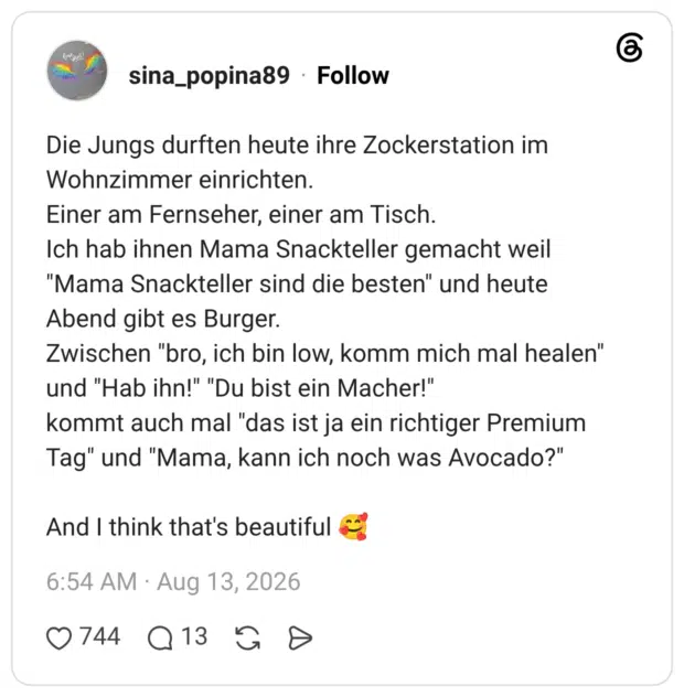 Die Jungs durften heute ihre Zockerstation im Wohnzimmer einrichten. Einer am Fernseher, einer am Tisch. Ich hab ihnen Mama Snackteller gemacht weil "Mama Snackteller sind die besten" und heute Abend gibt es Burger. Zwischen "bro, ich bin low, komm mich mal healen" und "Hab ihn!" "Du bist ein Macher!" kommt auch mal "das ist ja ein richtiger Premium Tag" und "Mama, kann ich noch was Avocado?" And I think that's beautifu