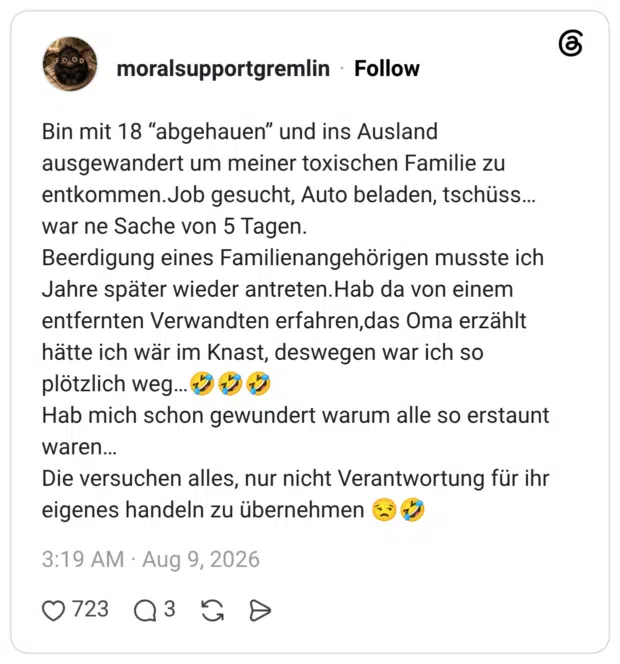 in mit 18 “abgehauen” und ins Ausland ausgewandert um meiner toxischen Familie zu entkommen.Job gesucht, Auto beladen, tschüss…war ne Sache von 5 Tagen. Beerdigung eines Familienangehörigen musste ich Jahre später wieder antreten.Hab da von einem entfernten Verwandten erfahren,das Oma erzählt hätte ich wär im Knast, deswegen war ich so plötzlich weg…🤣🤣🤣 Hab mich schon gewundert warum alle so erstaunt waren… Die versuchen alles, nur nicht Verantwortung für ihr eigenes handeln zu übernehmen 😒🤣