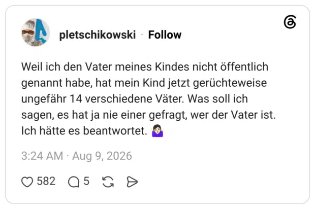Weil ich den Vater meines Kindes nicht öffentlich genannt habe, hat mein Kind jetzt gerüchteweise ungefähr 14 verschiedene Väter. Was soll ich sagen, es hat ja nie einer gefragt, wer der Vater ist. Ich hätte es beantwortet. 🤷🏻♀️