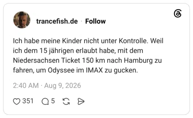 Ich habe meine Kinder nicht unter Kontrolle. Weil ich dem 15 jährigen erlaubt habe, mit dem Niedersachsen Ticket 150 km nach Hamburg zu fahren, um Odyssee im IMAX zu gucken.