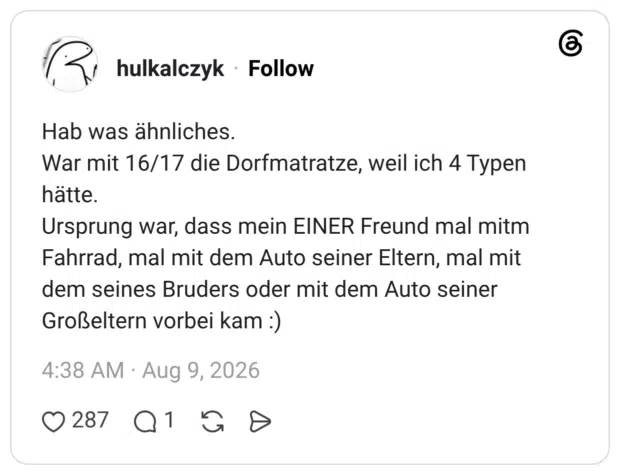 Hab was ähnliches. War mit 16/17 die Dorfmatratze, weil ich 4 Typen hätte. Ursprung war, dass mein EINER Freund mal mitm Fahrrad, mal mit dem Auto seiner Eltern, mal mit dem seines Bruders oder mit dem Auto seiner Großeltern vorbei kam :)