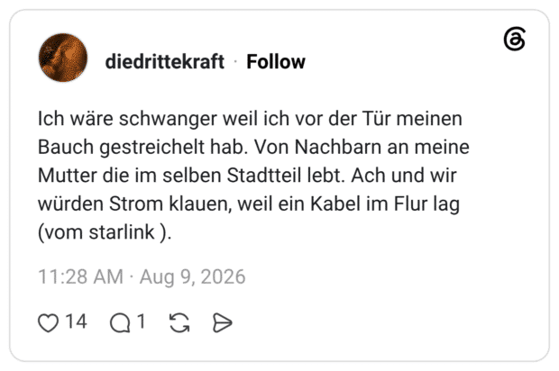 Ich wäre schwanger weil ich vor der Tür meinen Bauch gestreichelt hab. Von Nachbarn an meine Mutter die im selben Stadtteil lebt. Ach und wir würden Strom klauen, weil ein Kabel im Flur lag (vom starlink ).
