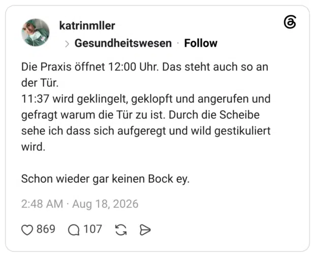Die Praxis öffnet 12:00 Uhr. Das steht auch so an der Tür. 11:37 wird geklingelt, geklopft und angerufen und gefragt warum die Tür zu ist. Durch die Scheibe sehe ich dass sich aufgeregt und wild gestikuliert wird. Schon wieder gar keinen Bock ey.