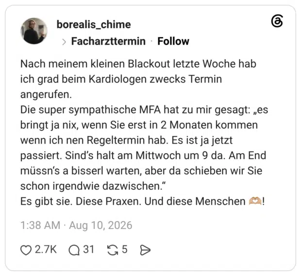 Nach meinem kleinen Blackout letzte Woche hab ich grad beim Kardiologen zwecks Termin angerufen. Die super sympathische MFA hat zu mir gesagt: „es bringt ja nix, wenn Sie erst in 2 Monaten kommen wenn ich nen Regeltermin hab. Es ist ja jetzt passiert. Sind’s halt am Mittwoch um 9 da. Am End müssn‘s a bisserl warten, aber da schieben wir Sie schon irgendwie dazwischen.“ Es gibt sie. Diese Praxen. Und diese Menschen 🫶🏼!
