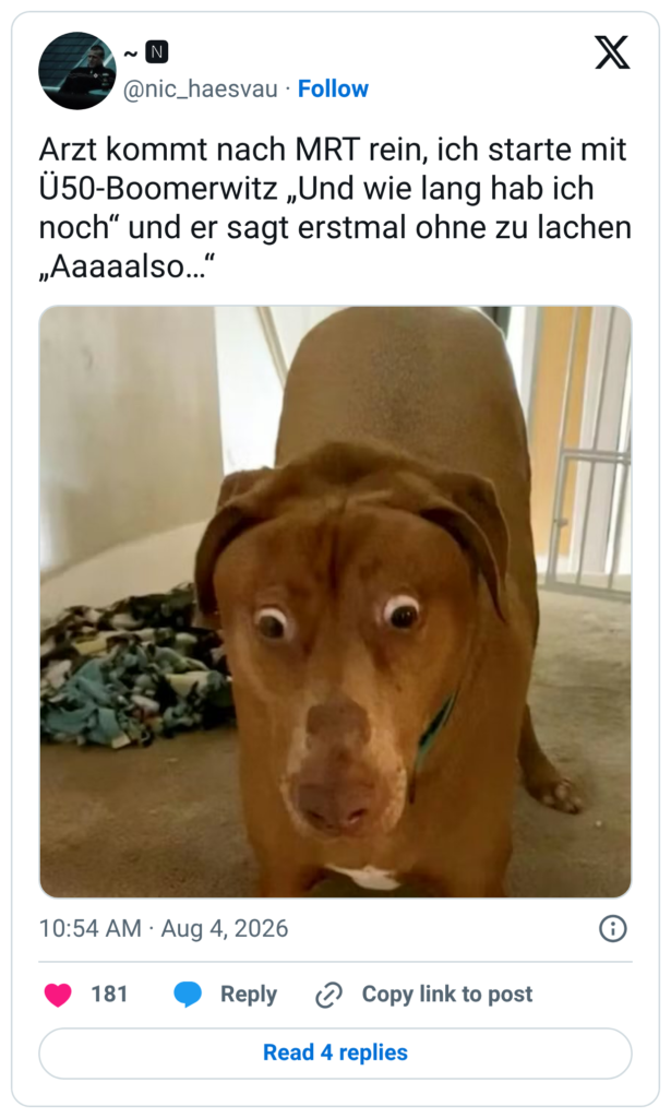 Arzt kommt nach MRT rein, ich starte mit Ü50-Boomerwitz „Und wie lang hab ich noch“ und er sagt erstmal ohne zu lachen „Aaaaalso…“