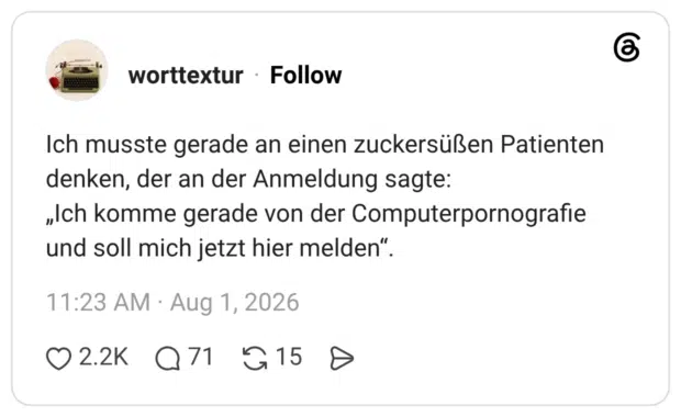 Ich musste gerade an einen zuckersüßen Patienten denken, der an der Anmeldung sagte: „Ich komme gerade von der Computerpornografie und soll mich jetzt hier melden“.