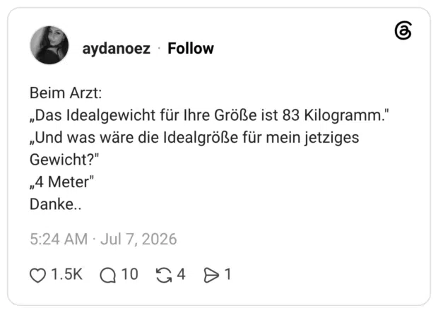 Beim Arzt: „Das Idealgewicht für Ihre Größe ist 83 Kilogramm." „Und was wäre die Idealgröße für mein jetziges Gewicht?" „4 Meter" Danke..