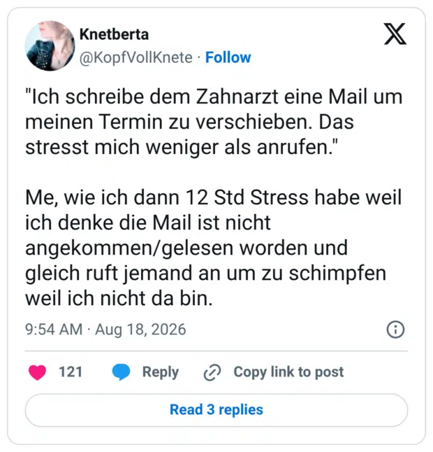 "Ich schreibe dem Zahnarzt eine Mail um meinen Termin zu verschieben. Das stresst mich weniger als anrufen." Me, wie ich dann 12 Std Stress habe weil ich denke die Mail ist nicht angekommen/gelesen worden und gleich ruft jemand an um zu schimpfen weil ich nicht da bin.