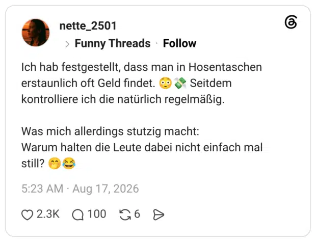 Ich hab festgestellt, dass man in Hosentaschen erstaunlich oft Geld findet. «9 & Seitdem kontrolliere ich die natürlich regelmäßig. Was mich allerdings stutzig macht: Warum halten die Leute dabei nicht einfach mal still?