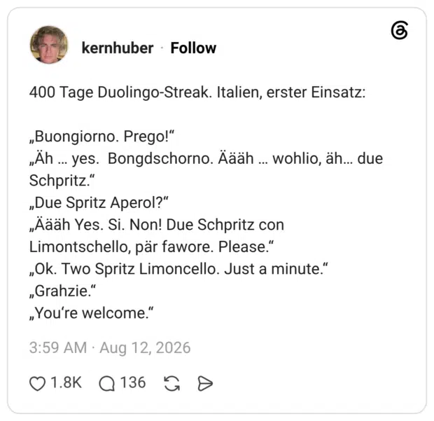 400 Tage Duolingo-Streak. Italien, erster Einsatz: „Buongiorno. Prego!" „Ah.. yes. Bongdschorno. Aääh ... wohlio, äh... due Schpritz." „Due Spritz Aperol?" „Äääh Yes. Si. Non! Due Schpritz con Limontschello, pär fawore. Please." „Ok. Two Spritz Limoncello. Just a minute." „Grahzie." „You're welcome."