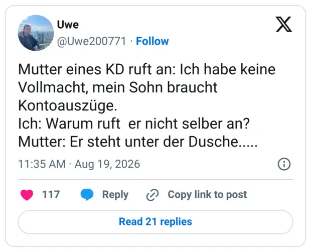 Mutter eines KD ruft an: Ich habe keine Vollmacht, mein Sohn braucht Kontoauszüge. Ich: Warum ruft er nicht selber an? Mutter: Er steht unter der Dusche.....