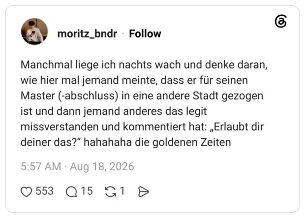 Manchmal liege ich nachts wach und denke daran, wie hier mal jemand meinte, dass er für seinen Master (-abschluss) in eine andere Stadt gezogen ist und dann jemand anderes das legit missverstanden und kommentiert hat: „Erlaubt dir deiner das?“ hahahaha die goldenen Zeiten