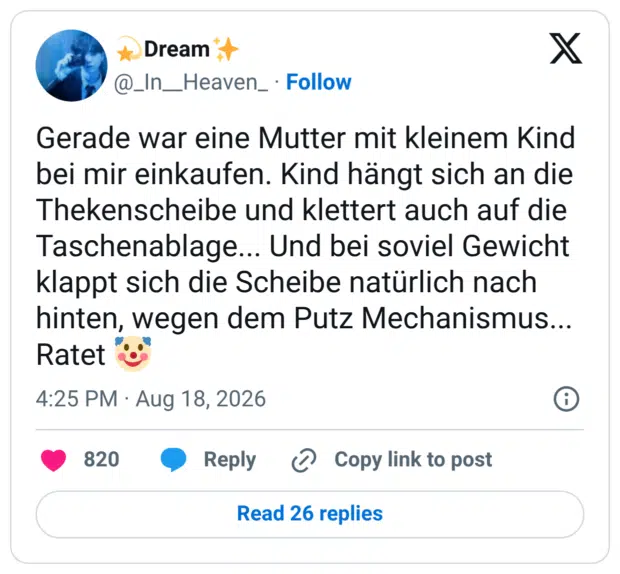 Gerade war eine Mutter mit kleinem Kind bei mir einkaufen. Kind hängt sich an die Thekenscheibe und klettert auch auf die Taschenablage... Und bei soviel Gewicht klappt sich die Scheibe natürlich nach hinten, wegen dem Putz Mechanismus... Ratet 🤡
