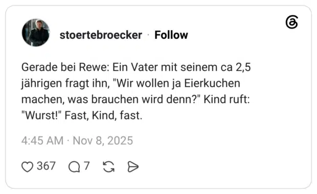 Gerade bei Rewe: Ein Vater mit seinem ca 2,5 jährigen fragt ihn, "Wir wollen ja Eierkuchen machen, was brauchen wird denn?" Kind ruft: "Wurst!" Fast, Kind, fast.