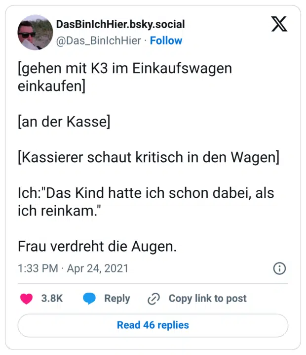 [gehen mit K3 im Einkaufswagen einkaufen] [an der Kasse] [Kassierer schaut kritisch in den Wagen] Ich:"Das Kind hatte ich schon dabei, als ich reinkam." Frau verdreht die Augen