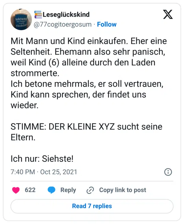Mit Mann und Kind einkaufen. Eher eine Seltenheit. Ehemann also sehr panisch, weil Kind (6) alleine durch den Laden strommerte. Ich betone mehrmals, er soll vertrauen, Kind kann sprechen, der findet uns wieder. STIMME: DER KLEINE XYZ sucht seine Eltern. Ich nur: Siehste!