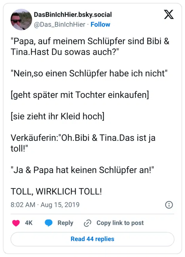 "Papa, auf meinem Schlüpfer sind Bibi & Tina.Hast Du sowas auch?" "Nein,so einen Schlüpfer habe ich nicht" [geht später mit Tochter einkaufen] [sie zieht ihr Kleid hoch] Verkäuferin:"Oh.Bibi & Tina.Das ist ja toll!" "Ja & Papa hat keinen Schlüpfer an!" TOLL, WIRKLICH TOLL!