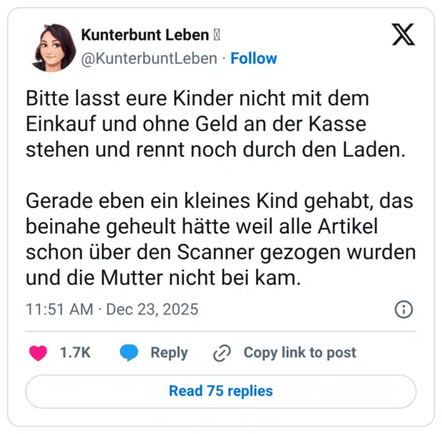 Bitte lasst eure Kinder nicht mit dem Einkauf und ohne Geld an der Kasse stehen und rennt noch durch den Laden. Gerade eben ein kleines Kind gehabt, das beinahe geheult hätte weil alle Artikel schon über den Scanner gezogen wurden und die Mutter nicht bei kam.