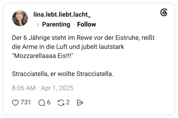 Der 6 Jährige steht im Rewe vor der Eistruhe, reißt die Arme in die Luft und jubelt lautstark "Mozzarellaaaa Eis!!!" Stracciatella, er wollte Stracciatella.