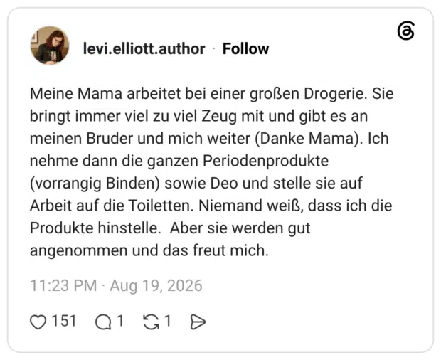 Meine Mama arbeitet bei einer großen Drogerie. Sie bringt immer viel zu viel Zeug mit und gibt es an meinen Bruder und mich weiter (Danke Mama). Ich nehme dann die ganzen Periodenprodukte (vorrangig Binden) sowie Deo und stelle sie auf Arbeit auf die Toiletten. Niemand weiß, dass ich die Produkte hinstelle. Aber sie werden gut angenommen und das freut mich.