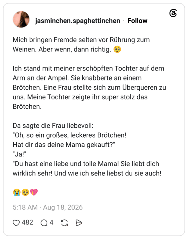 Mich bringen Fremde selten vor Rührung zum Weinen. Aber wenn, dann richtig. 🥹 Ich stand mit meiner erschöpften Tochter auf dem Arm an der Ampel. Sie knabberte an einem Brötchen. Eine Frau stellte sich zum Überqueren zu uns. Meine Tochter zeigte ihr super stolz das Brötchen. Da sagte die Frau liebevoll: "Oh, so ein großes, leckeres Brötchen! Hat dir das deine Mama gekauft?" "Ja!" "Du hast eine liebe und tolle Mama! Sie liebt dich wirklich sehr! Und wie ich sehe liebst du sie auch! 😭🥹💖