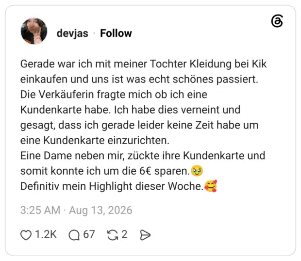 Gerade war ich mit meiner Tochter Kleidung bei Kik einkaufen und uns ist was echt schönes passiert. Die Verkäuferin fragte mich ob ich eine Kundenkarte habe. Ich habe dies verneint und gesagt, dass ich gerade leider keine Zeit habe um eine Kundenkarte einzurichten. Eine Dame neben mir, zückte ihre Kundenkarte und somit konnte ich um die 6€ sparen.🥹 Definitiv mein Highlight dieser Woche.🥰 1 / 2
