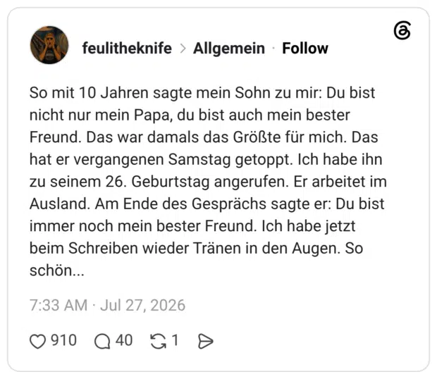 So mit 10 Jahren sagte mein Sohn zu mir: Du bist nicht nur mein Papa, du bist auch mein bester Freund. Das war damals das Größte für mich. Das hat er vergangenen Samstag getoppt. Ich habe ihn zu seinem 26. Geburtstag angerufen. Er arbeitet im Ausland. Am Ende des Gesprächs sagte er: Du bist immer noch mein bester Freund. Ich habe jetzt beim Schreiben wieder Tränen in den Augen. So schön...