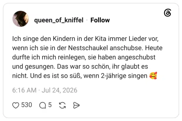 Ich singe den Kindern in der Kita immer Lieder vor, wenn ich sie in der Nestschaukel anschubse. Heute durfte ich mich reinlegen, sie haben angeschubst und gesungen. Das war so schön, ihr glaubt es nicht. Und es ist so süß, wenn 2-jährige singen 🥰