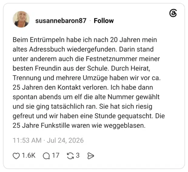 Beim Entrümpeln habe ich nach 20 Jahren mein altes Adressbuch wiedergefunden. Darin stand unter anderem auch die Festnetznummer meiner besten Freundin aus der Schule. Durch Heirat, Trennung und mehrere Umzüge haben wir vor ca. 25 Jahren den Kontakt verloren. Ich habe dann spontan abends um elf die alte Nummer gewählt und sie ging tatsächlich ran. Sie hat sich riesig gefreut und wir haben eine Stunde gequatscht. Die 25 Jahre Funkstille waren wie weggeblasen.