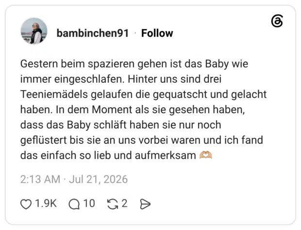 Gestern beim spazieren gehen ist das Baby wie immer eingeschlafen. Hinter uns sind drei Teeniemädels gelaufen die gequatscht und gelacht haben. In dem Moment als sie gesehen haben, dass das Baby schläft haben sie nur noch geflüstert bis sie an uns vorbei waren und ich fand das einfach so lieb und aufmerksam 🫶🏼