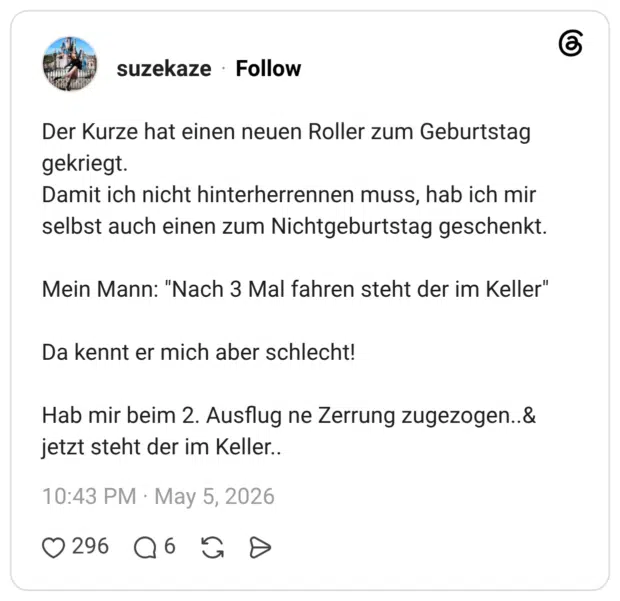 Der Kurze hat einen neuen Roller zum Geburtstag gekriegt. Damit ich nicht hinterherrennen muss, hab ich mir selbst auch einen zum Nichtgeburtstag geschenkt. Mein Mann: "Nach 3 Mal fahren steht der im Keller" Da kennt er mich aber schlecht! Hab mir beim 2. Ausflug ne Zerrung zugezogen..& jetzt steht der im Keller..