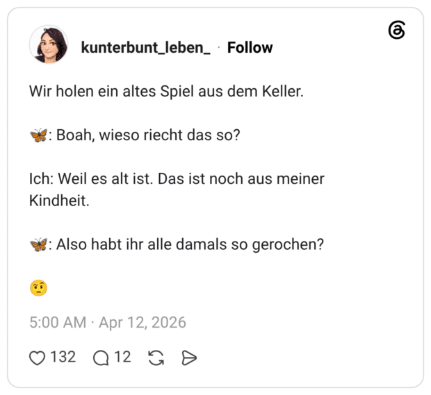 Wir holen ein altes Spiel aus dem Keller. 🦋: Boah, wieso riecht das so? Ich: Weil es alt ist. Das ist noch aus meiner Kindheit. 🦋: Also habt ihr alle damals so gerochen? 🤨