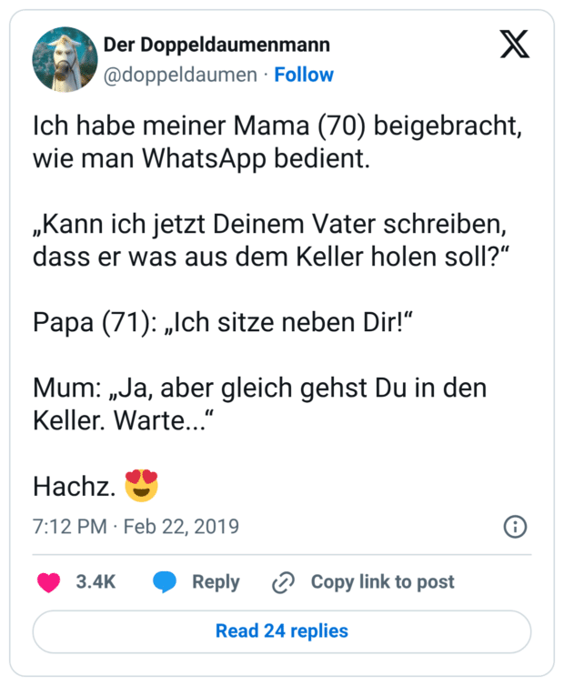 Ich habe meiner Mama (70) beigebracht, wie man WhatsApp bedient. „Kann ich jetzt Deinem Vater schreiben, dass er was aus dem Keller holen soll?“ Papa (71): „Ich sitze neben Dir!“ Mum: „Ja, aber gleich gehst Du in den Keller. Warte...“ Hachz. 😍