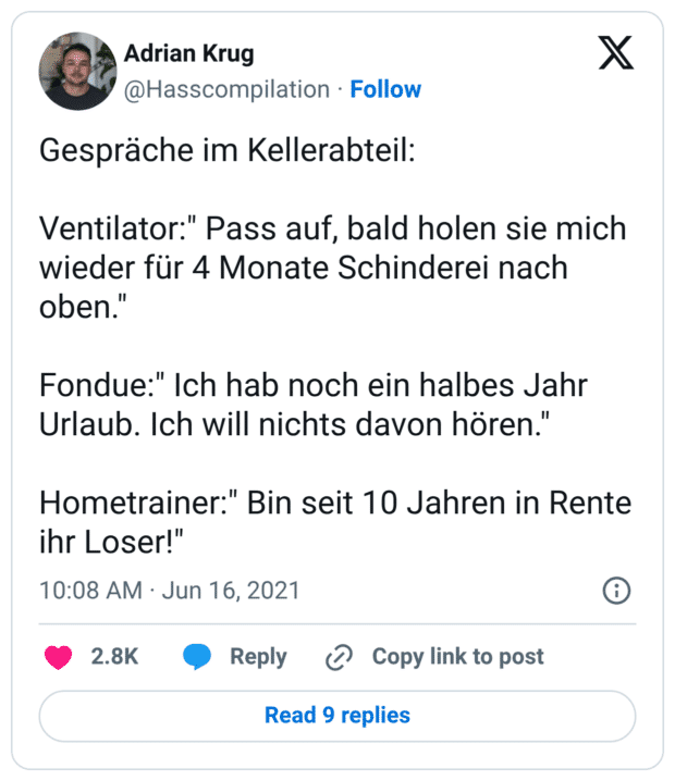 Gespräche im Kellerabteil: Ventilator:" Pass auf, bald holen sie mich wieder für 4 Monate Schinderei nach oben." Fondue:" Ich hab noch ein halbes Jahr Urlaub. Ich will nichts davon hören." Hometrainer:" Bin seit 10 Jahren in Rente ihr Loser!"