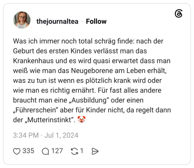 Was ich immer noch total schräg finde: nach der Geburt des ersten Kindes verlässt man das Krankenhaus und es wird quasi erwartet dass man weiß wie man das Neugeborene am Leben erhält, was zu tun ist wenn es plötzlich krank wird oder wie man es richtig ernährt. Für fast alles andere braucht man eine „Ausbildung“ oder einen „Führerschein“ aber für Kinder nicht, da regelt dann der „Mutterinstinkt“. 🤡