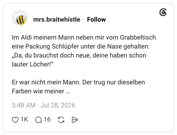 Im Aldi meinem Mann neben mir vom Grabbeltisch eine Packung Schlüpfer unter die Nase gehalten: „Da, du brauchst doch neue, deine haben schon lauter Löcher!“ Er war nicht mein Mann. Der trug nur dieselben Farben wie meiner …