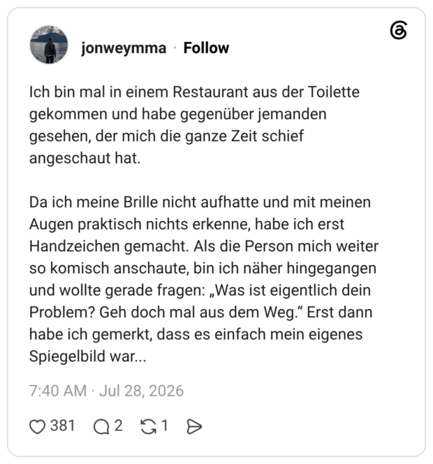 Ich bin mal in einem Restaurant aus der Toilette gekommen und habe gegenüber jemanden gesehen, der mich die ganze Zeit schief angeschaut hat. Da ich meine Brille nicht aufhatte und mit meinen Augen praktisch nichts erkenne, habe ich erst Handzeichen gemacht. Als die Person mich weiter so komisch anschaute, bin ich näher hingegangen und wollte gerade fragen: „Was ist eigentlich dein Problem? Geh doch mal aus dem Weg.“ Erst dann habe ich gemerkt, dass es einfach mein eigenes Spiegelbild war...