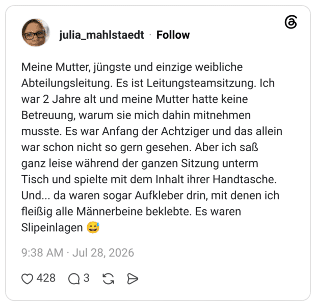 Meine Mutter, jüngste und einzige weibliche Abteilungsleitung. Es ist Leitungsteamsitzung. Ich war 2 Jahre alt und meine Mutter hatte keine Betreuung, warum sie mich dahin mitnehmen musste. Es war Anfang der Achtziger und das allein war schon nicht so gern gesehen. Aber ich saß ganz leise während der ganzen Sitzung unterm Tisch und spielte mit dem Inhalt ihrer Handtasche. Und... da waren sogar Aufkleber drin, mit denen ich fleißig alle Männerbeine beklebte. Es waren Slipeinlagen 😅