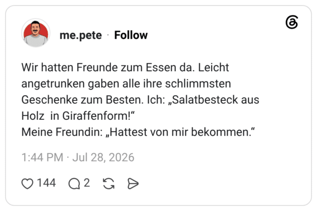 Wir hatten Freunde zum Essen da. Leicht angetrunken gaben alle ihre schlimmsten Geschenke zum Besten. Ich: „Salatbesteck aus Holz in Giraffenform!“ Meine Freundin: „Hattest von mir bekommen.“