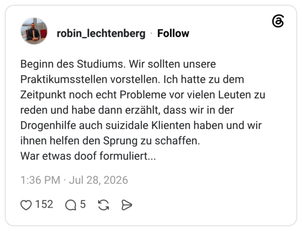 Beginn des Studiums. Wir sollten unsere Praktikumsstellen vorstellen. Ich hatte zu dem Zeitpunkt noch echt Probleme vor vielen Leuten zu reden und habe dann erzählt, dass wir in der Drogenhilfe auch suizidale Klienten haben und wir ihnen helfen den Sprung zu schaffen. War etwas doof formuliert...