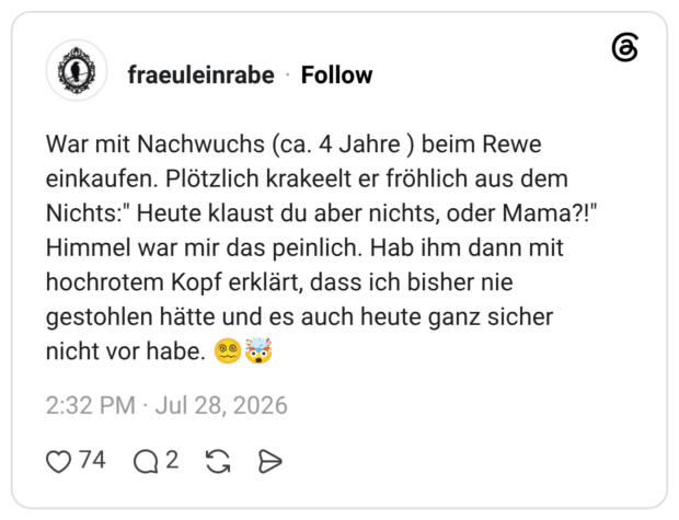 War mit Nachwuchs (ca. 4 Jahre ) beim Rewe einkaufen. Plötzlich krakeelt er fröhlich aus dem Nichts:" Heute klaust du aber nichts, oder Mama?!" Himmel war mir das peinlich. Hab ihm dann mit hochrotem Kopf erklärt, dass ich bisher nie gestohlen hätte und es auch heute ganz sicher nicht vor habe. 😵💫🤯