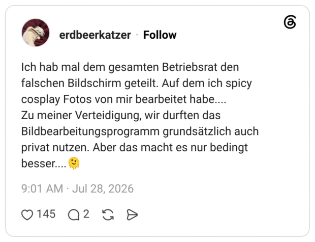 Ich hab mal dem gesamten Betriebsrat den falschen Bildschirm geteilt. Auf dem ich spicy cosplay Fotos von mir bearbeitet habe.... Zu meiner Verteidigung, wir durften das Bildbearbeitungsprogramm grundsätzlich auch privat nutzen. Aber das macht es nur bedingt besser....🫠