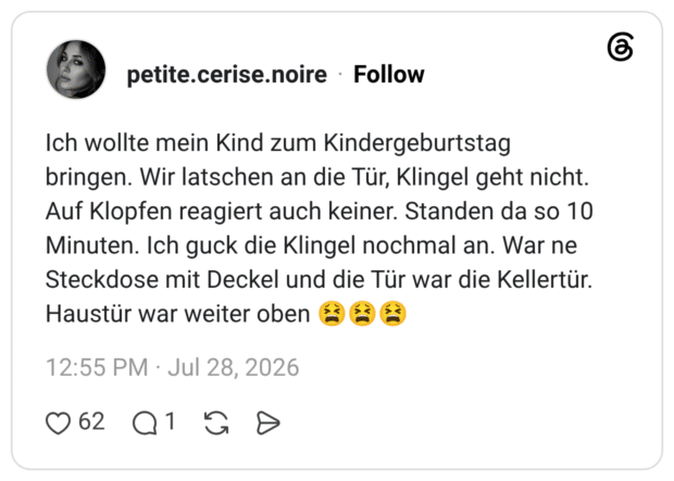 Ich wollte mein Kind zum Kindergeburtstag bringen. Wir latschen an die Tür, Klingel geht nicht. Auf Klopfen reagiert auch keiner. Standen da so 10 Minuten. Ich guck die Klingel nochmal an. War ne Steckdose mit Deckel und die Tür war die Kellertür. Haustür war weiter oben 😫😫😫