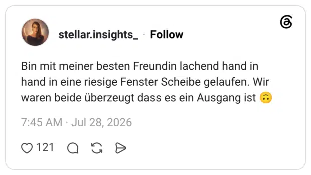 Bin mit meiner besten Freundin lachend hand in hand in eine riesige Fenster Scheibe gelaufen. Wir waren beide überzeugt dass es ein Ausgang ist 🙃
