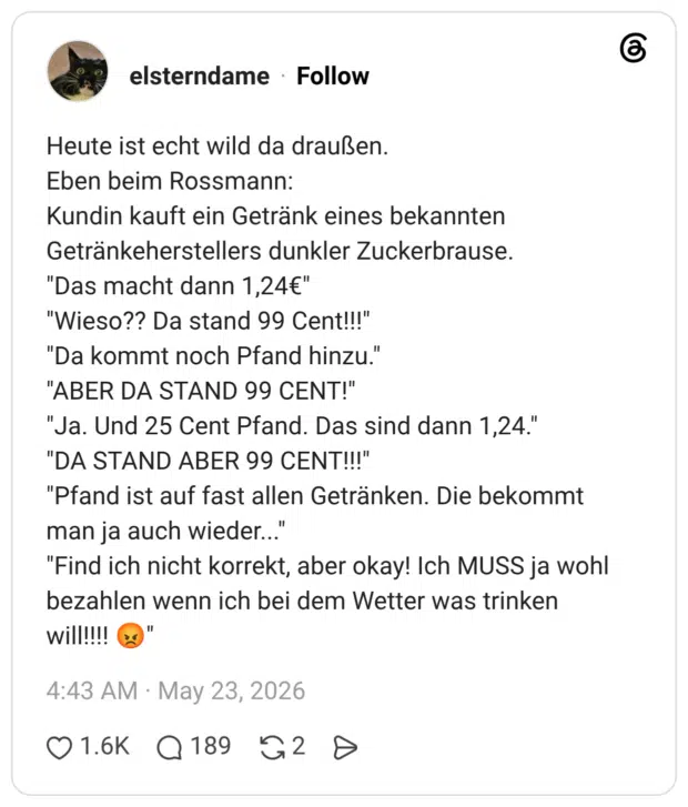 Heute ist echt wild da draußen. Eben beim Rossmann: Kundin kauft ein Getränk eines bekannten Getränkeherstellers dunkler Zuckerbrause. "Das macht dann 1,24€" "Wieso?? Da stand 99 Cent!!!" "Da kommt noch Pfand hinzu." "ABER DA STAND 99 CENT!" "Ja. Und 25 Cent Pfand. Das sind dann 1,24." "DA STAND ABER 99 CENT!!!" "Pfand ist auf fast allen Getränken. Die bekommt man ja auch wieder..." "Find ich nicht korrekt, aber okay! Ich MUSS ja wohl bezahlen wenn ich bei dem Wetter was trinken will!!!! 😡"